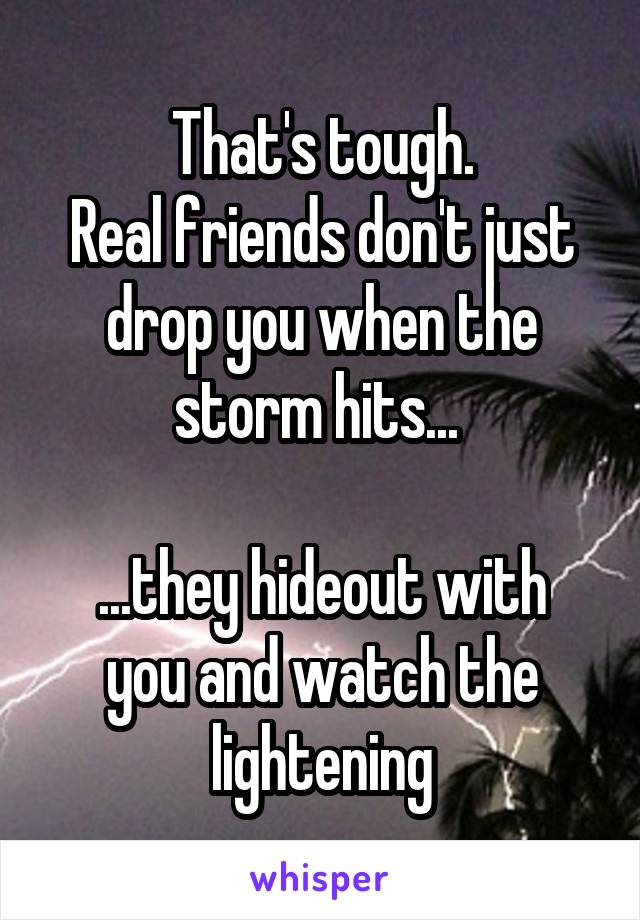 That's tough.
Real friends don't just drop you when the storm hits... 

...they hideout with you and watch the lightening