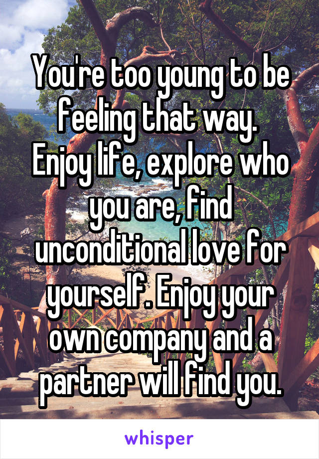 You're too young to be feeling that way. 
Enjoy life, explore who you are, find unconditional love for yourself. Enjoy your own company and a partner will find you.