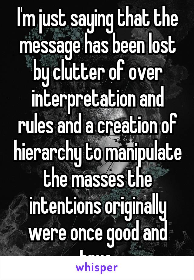 I'm just saying that the message has been lost by clutter of over interpretation and rules and a creation of hierarchy to manipulate the masses the intentions originally were once good and true 