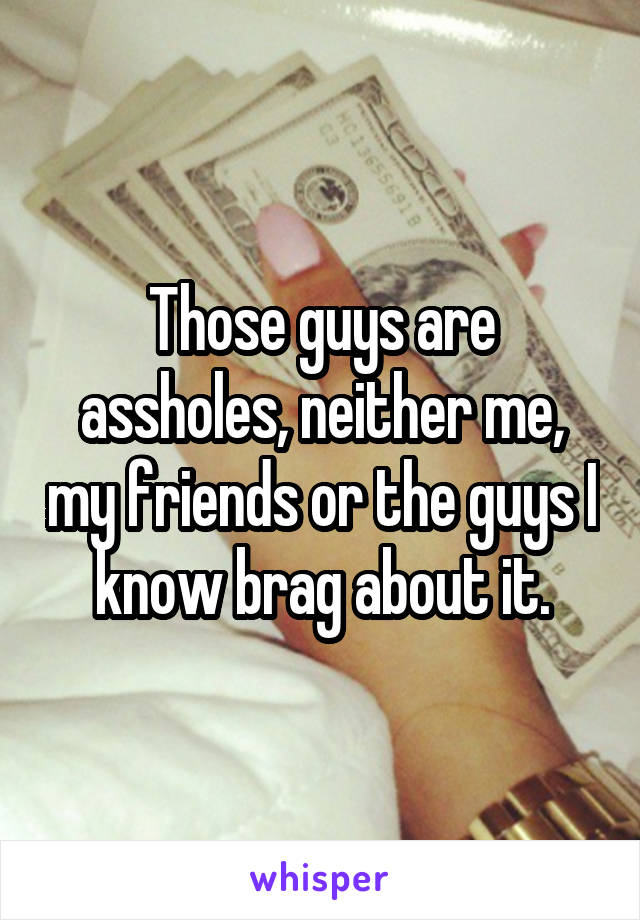 Those guys are assholes, neither me, my friends or the guys I know brag about it.