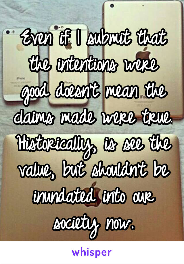 Even if I submit that the intentions were good doesn't mean the claims made were true. Historically, is see the value, but shouldn't be inundated into our society now.