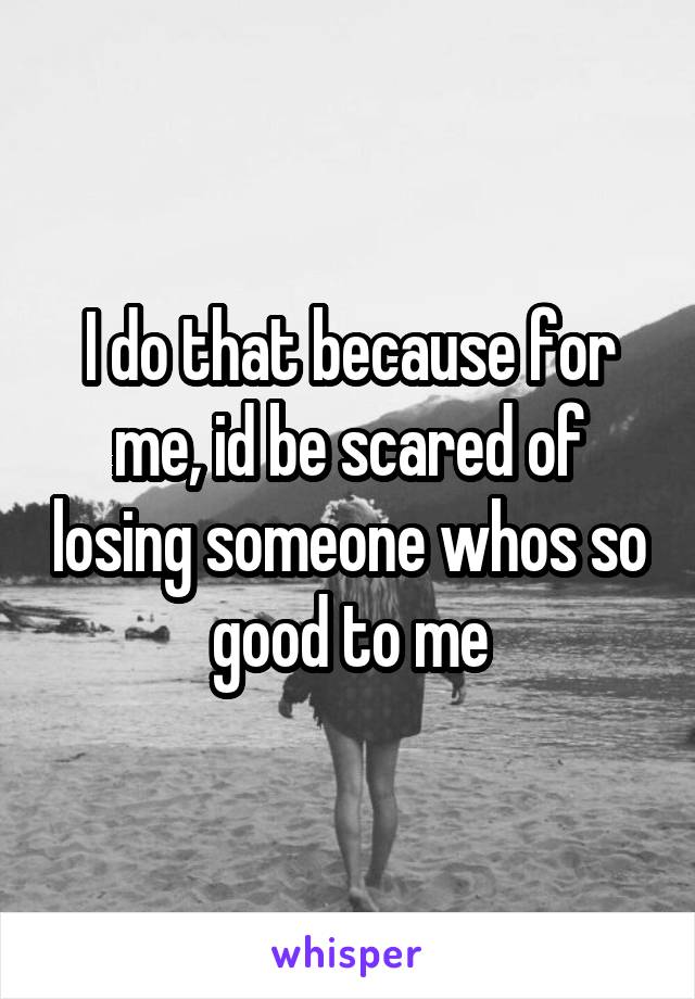 I do that because for me, id be scared of losing someone whos so good to me