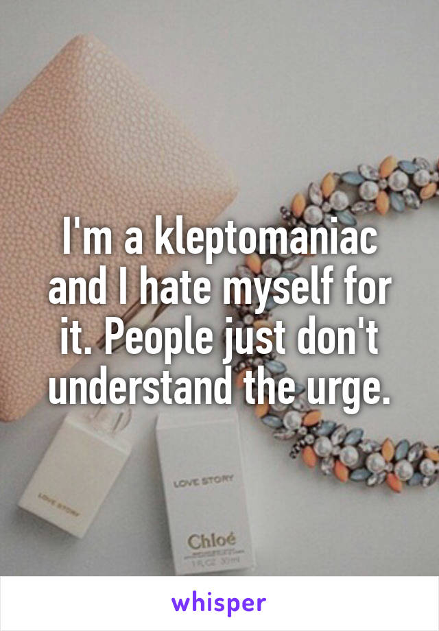 I'm a kleptomaniac and I hate myself for it. People just don't understand the urge.