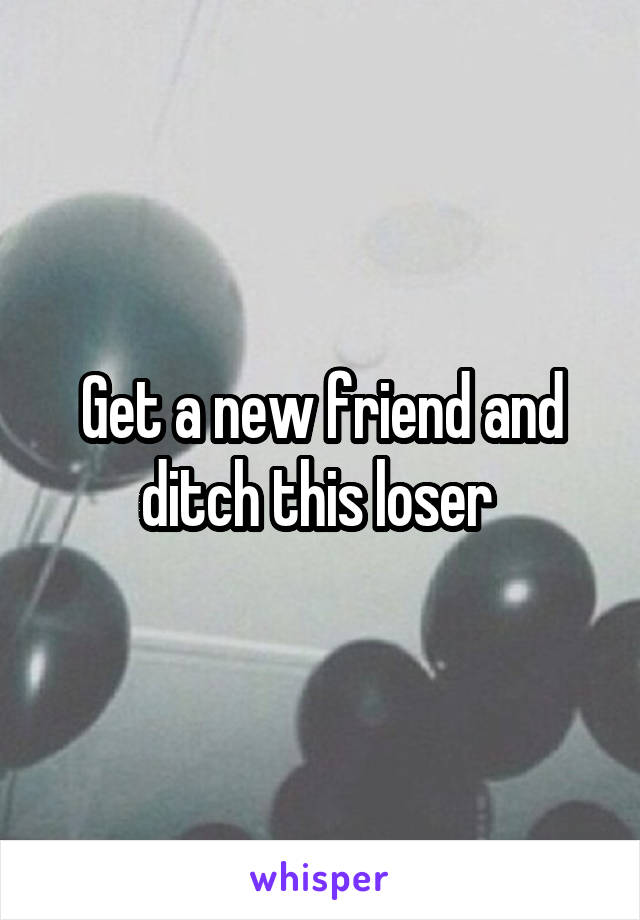 Get a new friend and ditch this loser 