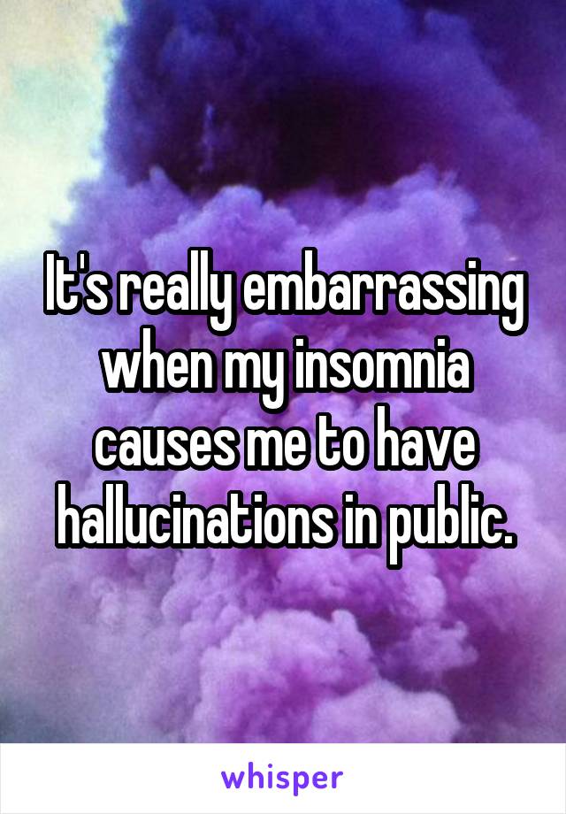 It's really embarrassing when my insomnia causes me to have hallucinations in public.