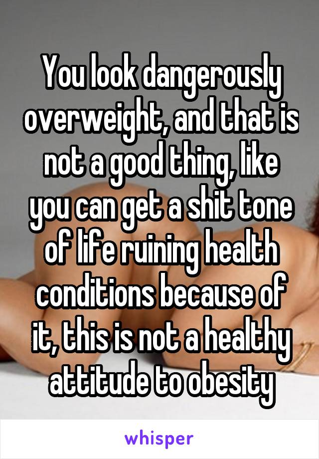 You look dangerously overweight, and that is not a good thing, like you can get a shit tone of life ruining health conditions because of it, this is not a healthy attitude to obesity