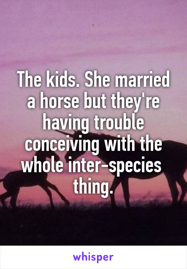 The kids. She married a horse but they're having trouble conceiving with the whole inter-species  thing.