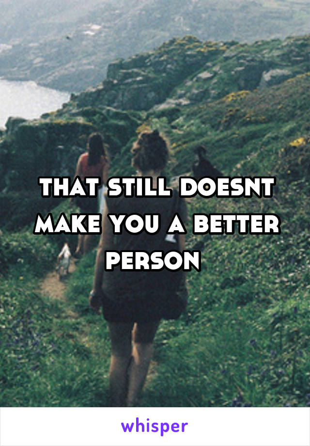 that still doesnt make you a better person 