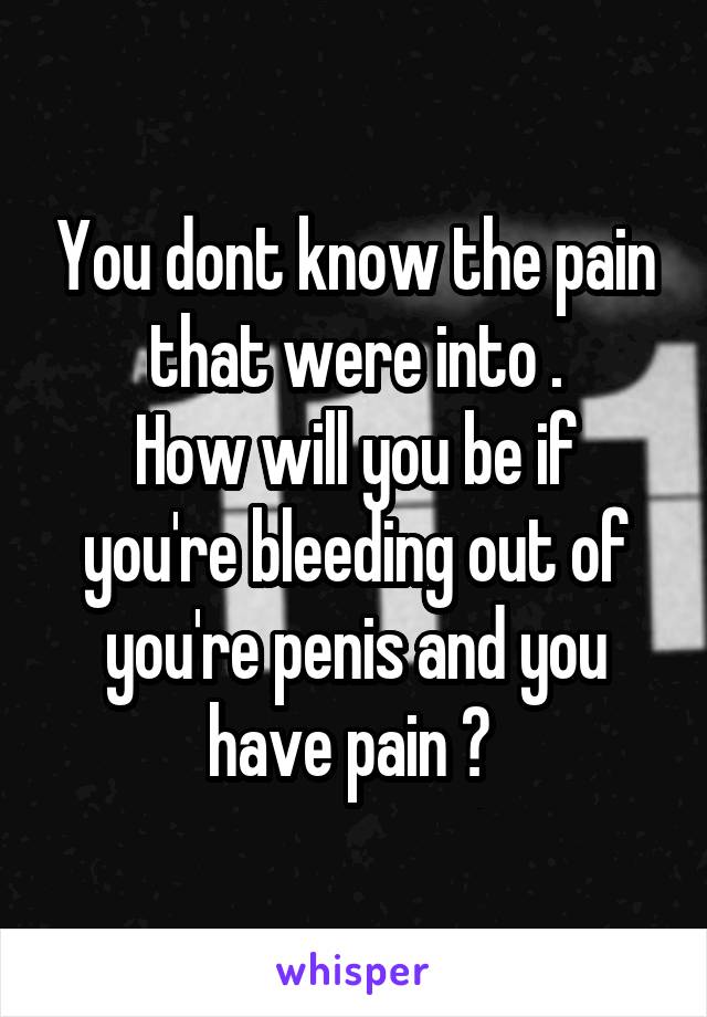 You dont know the pain that were into .
How will you be if you're bleeding out of you're penis and you have pain ? 
