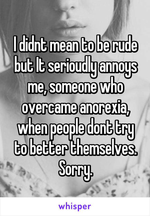 I didnt mean to be rude but It serioudly annoys me, someone who overcame anorexia, when people dont try to better themselves. Sorry.