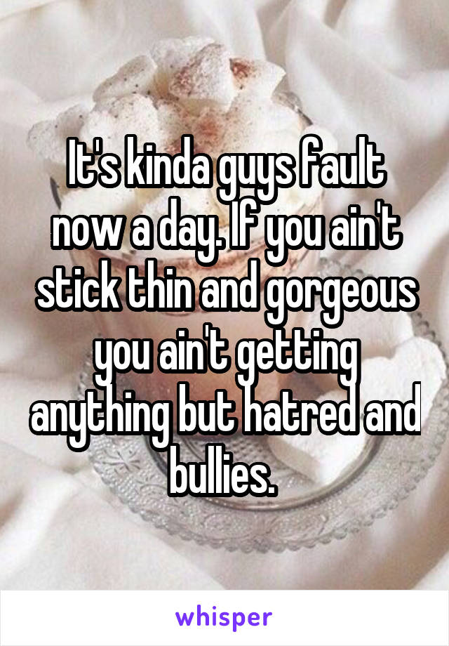 It's kinda guys fault now a day. If you ain't stick thin and gorgeous you ain't getting anything but hatred and bullies. 