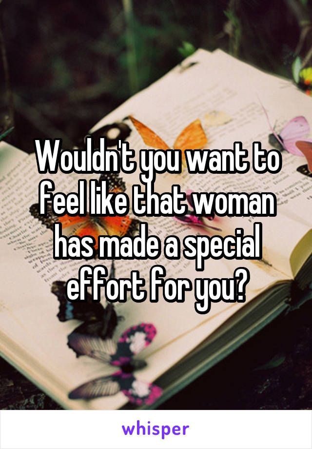 Wouldn't you want to feel like that woman has made a special effort for you?