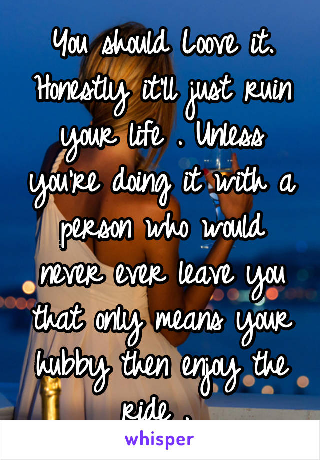 You should Loove it. Honestly it'll just ruin your life . Unless you're doing it with a person who would never ever leave you that only means your hubby then enjoy the ride . 