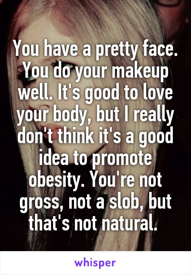 You have a pretty face. You do your makeup well. It's good to love your body, but I really don't think it's a good idea to promote obesity. You're not gross, not a slob, but that's not natural. 