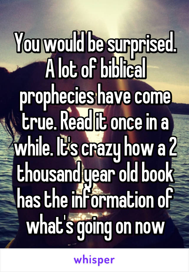 You would be surprised. A lot of biblical prophecies have come true. Read it once in a while. It's crazy how a 2 thousand year old book has the information of what's going on now