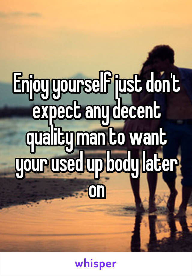 Enjoy yourself just don't expect any decent quality man to want your used up body later on