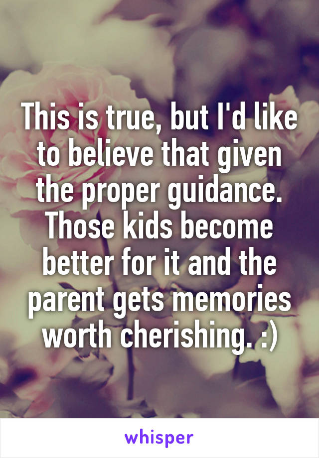 This is true, but I'd like to believe that given the proper guidance. Those kids become better for it and the parent gets memories worth cherishing. :)