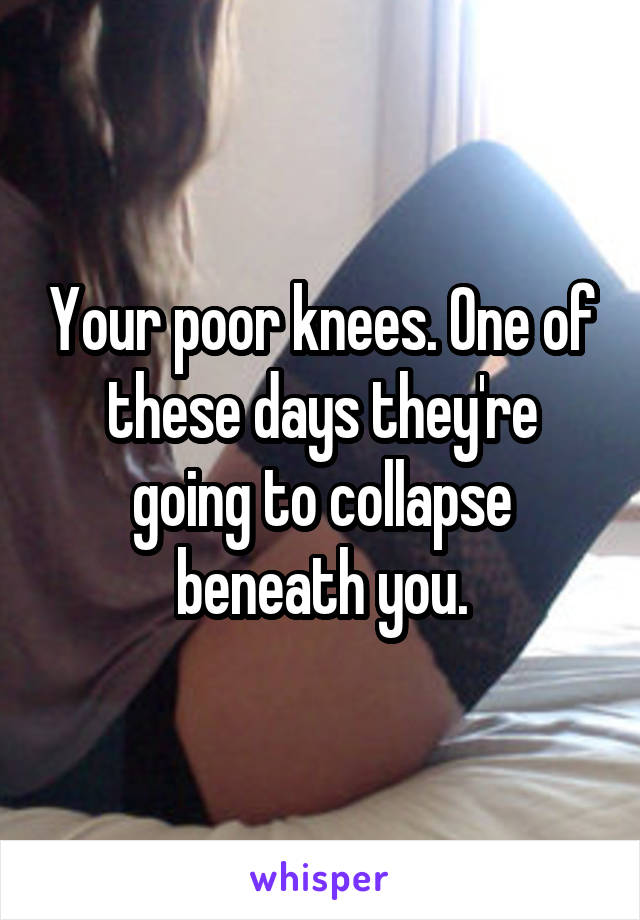 Your poor knees. One of these days they're going to collapse beneath you.