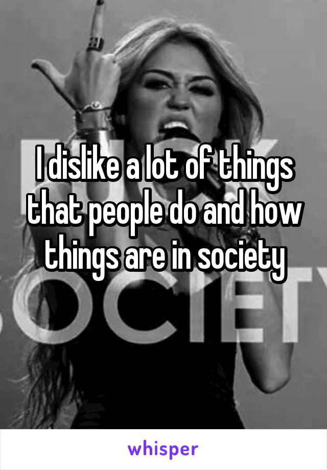 I dislike a lot of things that people do and how things are in society
