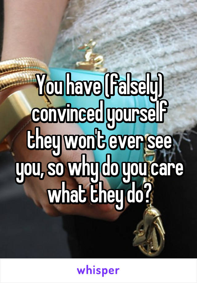 You have (falsely) convinced yourself they won't ever see you, so why do you care what they do?