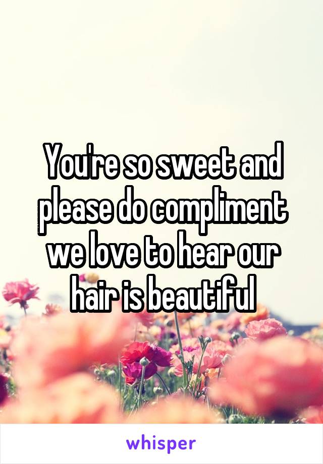 You're so sweet and please do compliment we love to hear our hair is beautiful