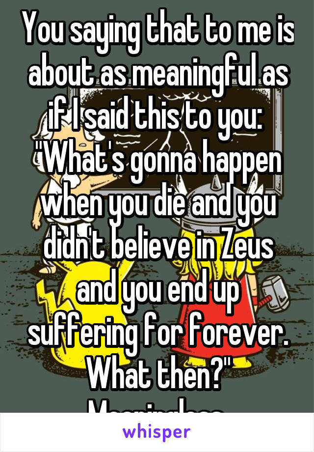 You saying that to me is about as meaningful as if I said this to you: 
"What's gonna happen when you die and you didn't believe in Zeus and you end up suffering for forever. What then?" Meaningless.