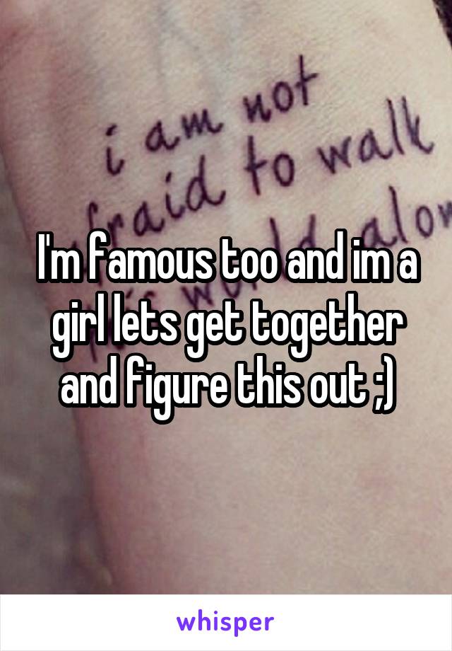 I'm famous too and im a girl lets get together and figure this out ;)