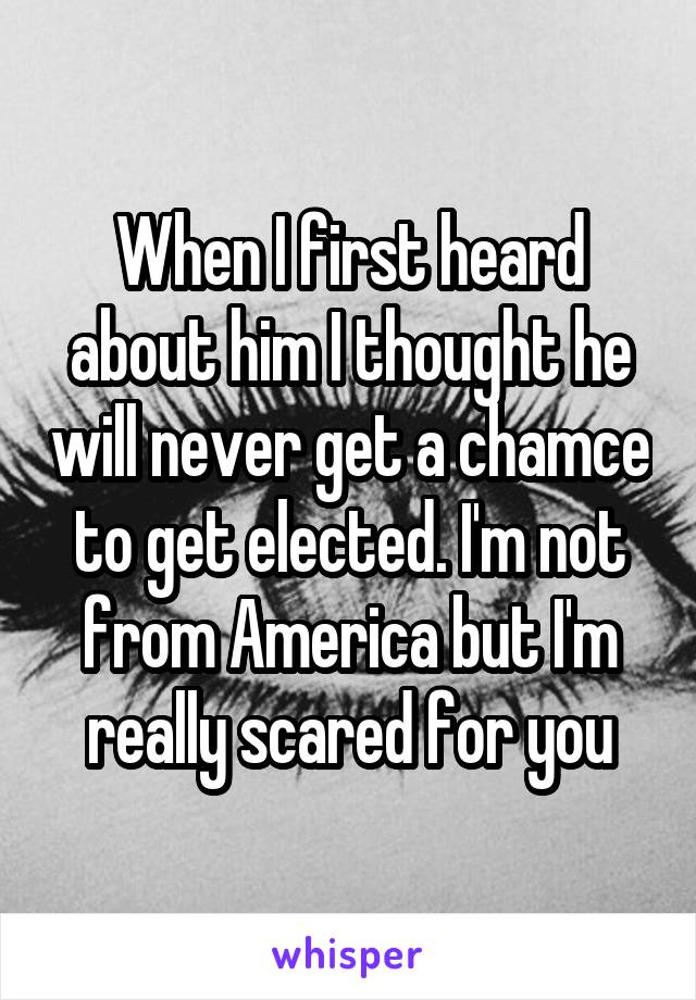 When I first heard about him I thought he will never get a chamce to get elected. I'm not from America but I'm really scared for you