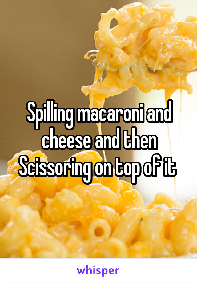 Spilling macaroni and cheese and then Scissoring on top of it 