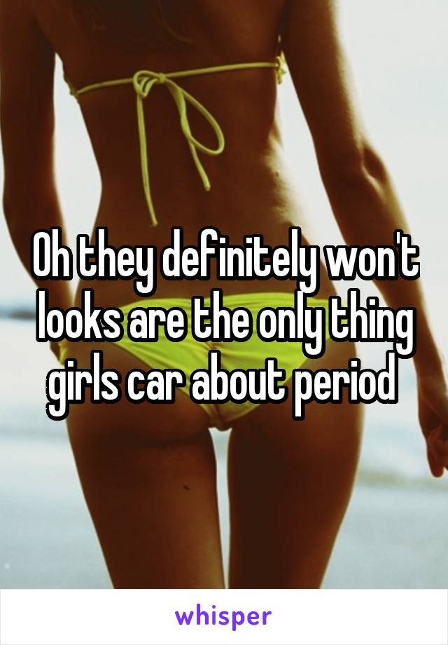 Oh they definitely won't looks are the only thing girls car about period 