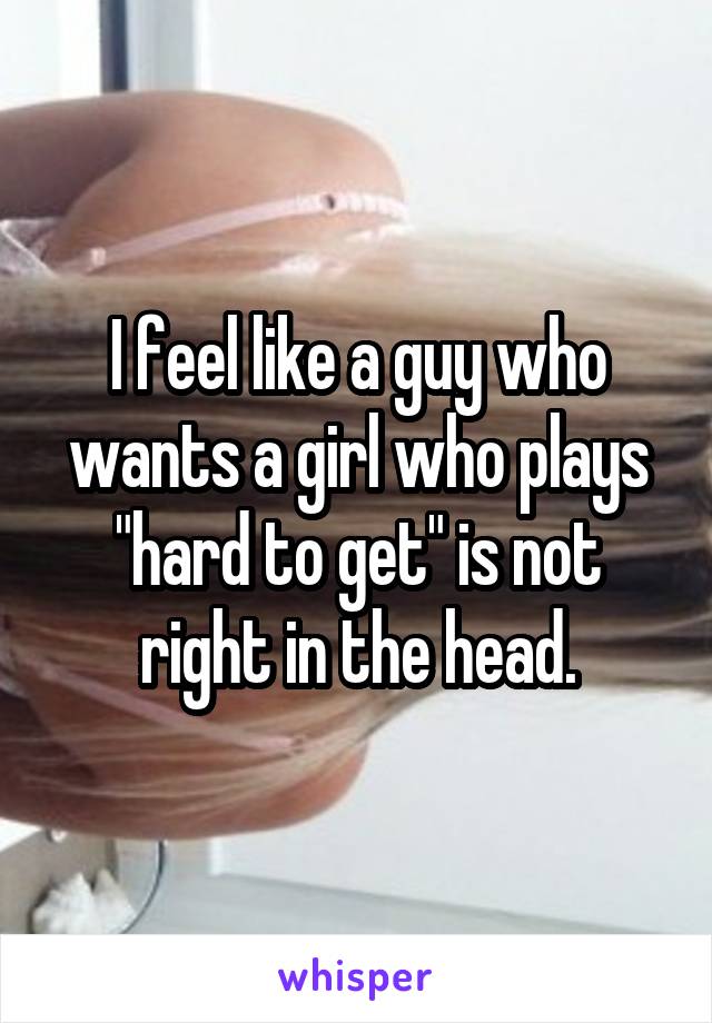 I feel like a guy who wants a girl who plays "hard to get" is not right in the head.