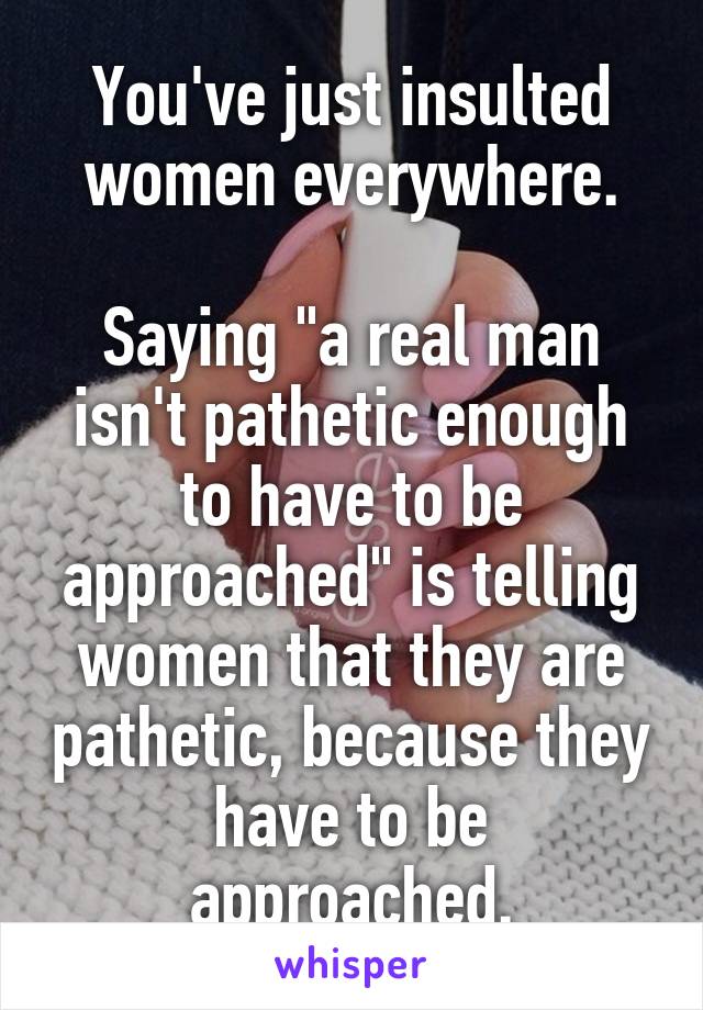 You've just insulted women everywhere.

Saying "a real man isn't pathetic enough to have to be approached" is telling women that they are pathetic, because they have to be approached.