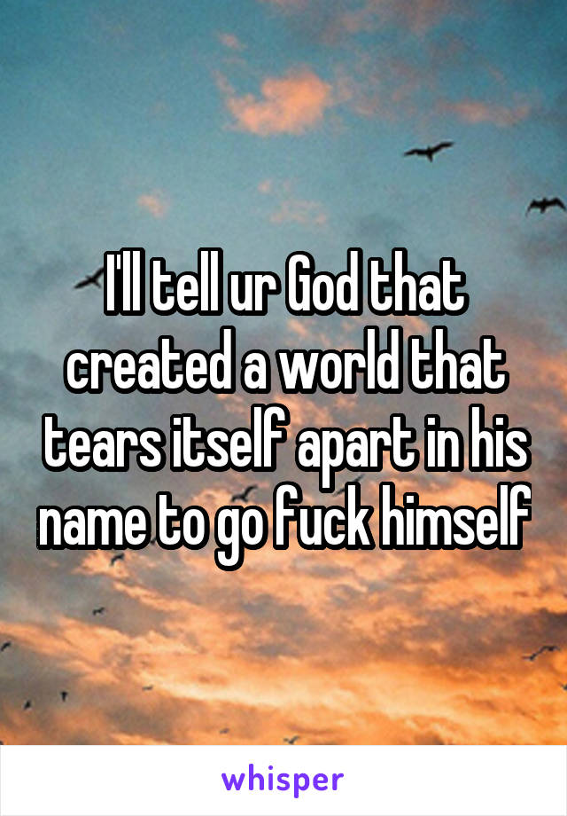 I'll tell ur God that created a world that tears itself apart in his name to go fuck himself