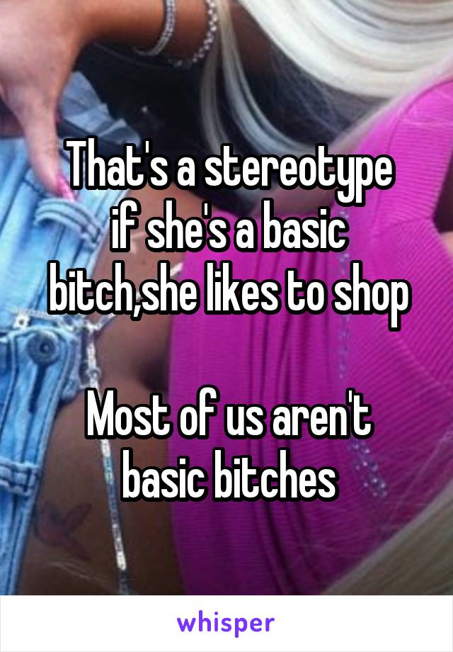 That's a stereotype
if she's a basic bitch,she likes to shop

Most of us aren't basic bitches