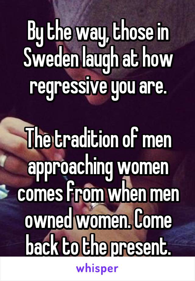 By the way, those in Sweden laugh at how regressive you are.

The tradition of men approaching women comes from when men owned women. Come back to the present.