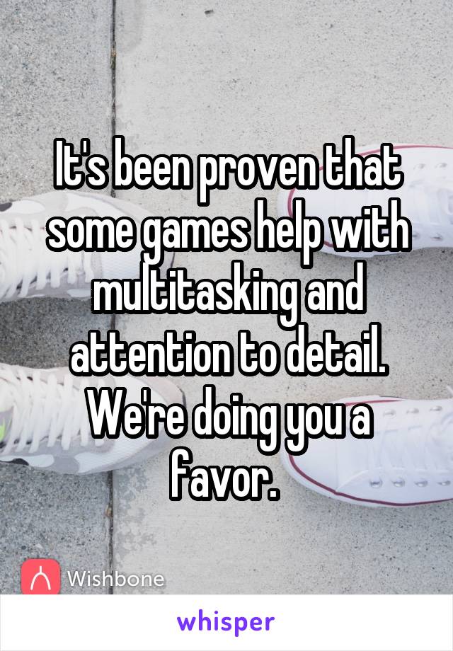 It's been proven that some games help with multitasking and attention to detail. We're doing you a favor. 