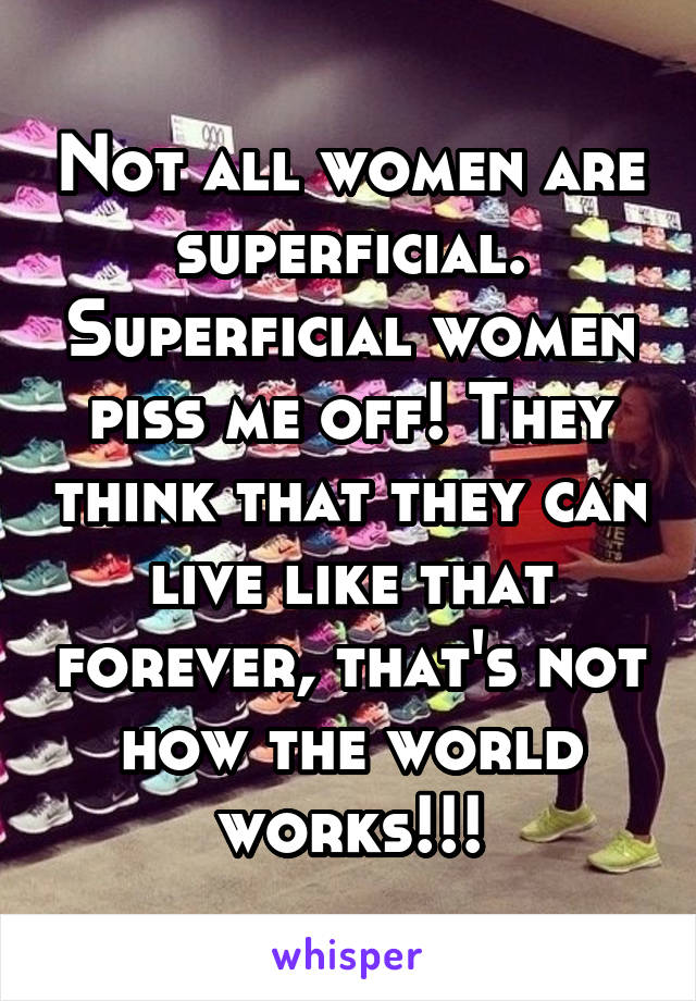 Not all women are superficial. Superficial women piss me off! They think that they can live like that forever, that's not how the world works!!!