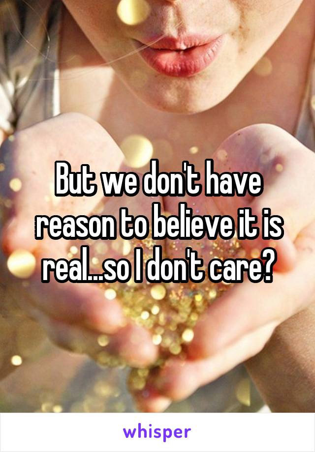 But we don't have reason to believe it is real...so I don't care?