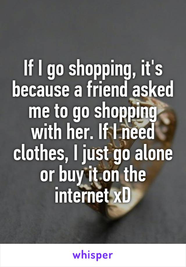 If I go shopping, it's because a friend asked me to go shopping with her. If I need clothes, I just go alone or buy it on the internet xD