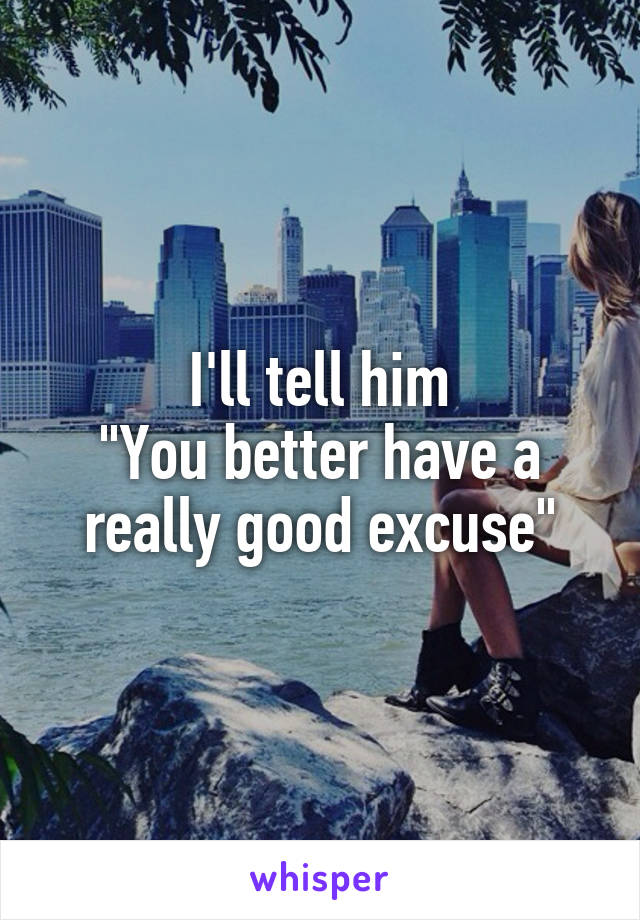 I'll tell him
"You better have a really good excuse"