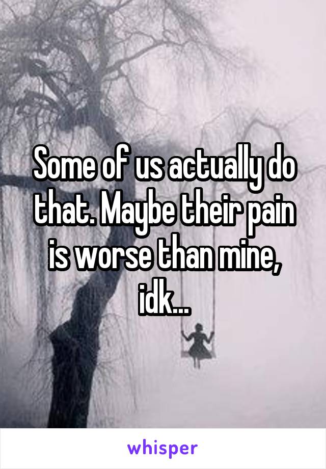 Some of us actually do that. Maybe their pain is worse than mine, idk...