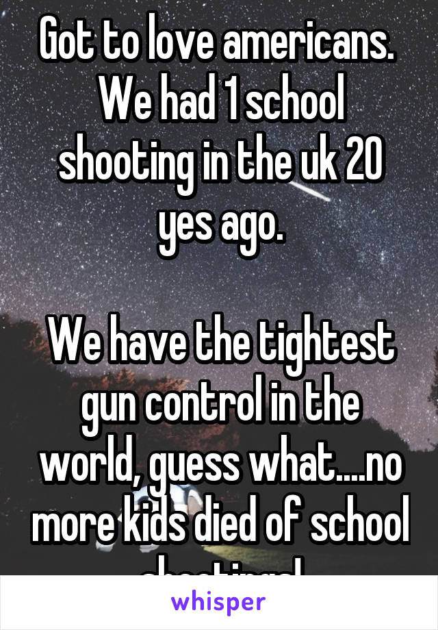 Got to love americans. 
We had 1 school shooting in the uk 20 yes ago.

We have the tightest gun control in the world, guess what....no more kids died of school shootings!