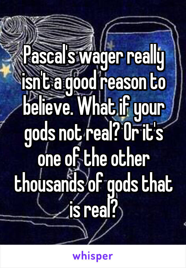 Pascal's wager really isn't a good reason to believe. What if your gods not real? Or it's one of the other thousands of gods that is real?