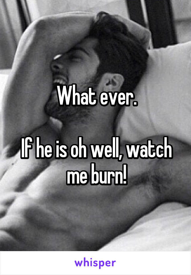 What ever.

If he is oh well, watch me burn!