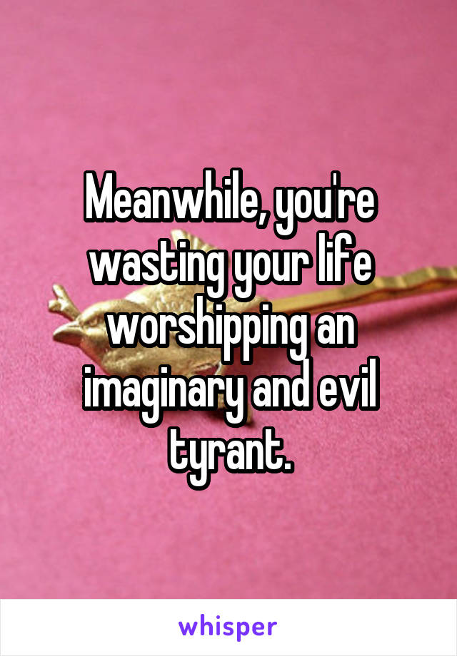 Meanwhile, you're wasting your life worshipping an imaginary and evil tyrant.