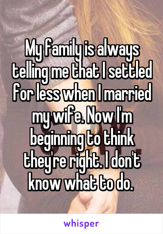 My family is always telling me that I settled for less when I married my wife. Now I'm beginning to think they're right. I don't know what to do. 
