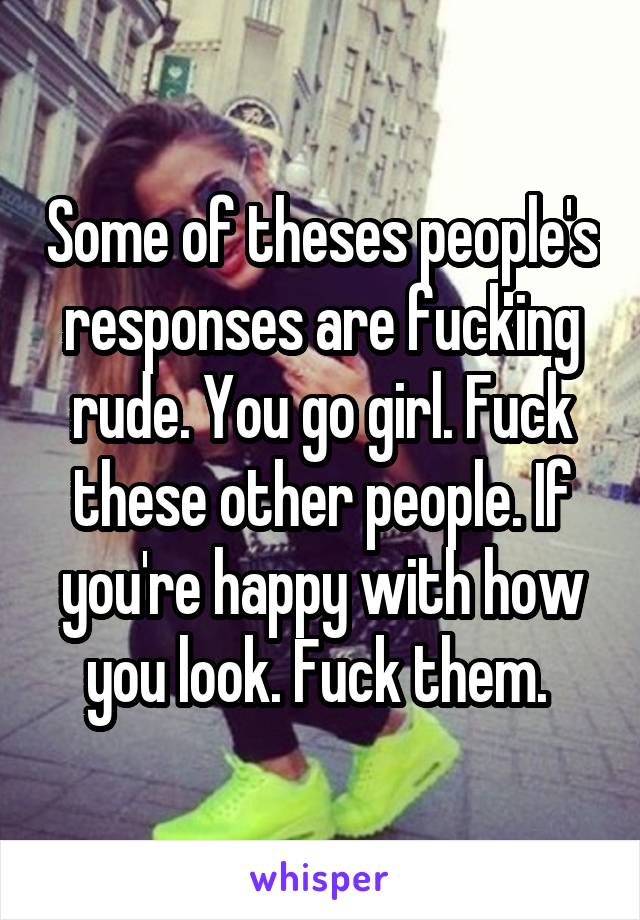 Some of theses people's responses are fucking rude. You go girl. Fuck these other people. If you're happy with how you look. Fuck them. 