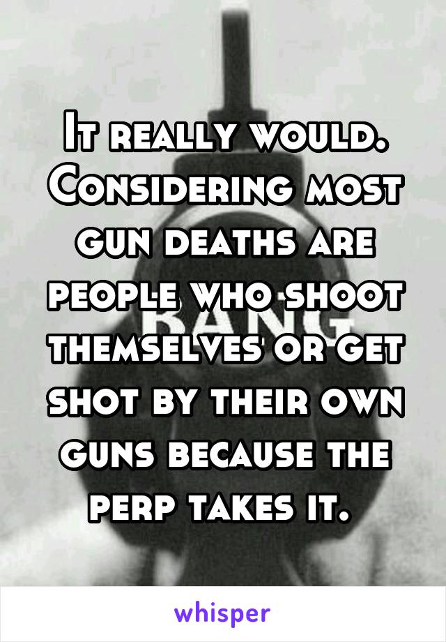 It really would. Considering most gun deaths are people who shoot themselves or get shot by their own guns because the perp takes it. 