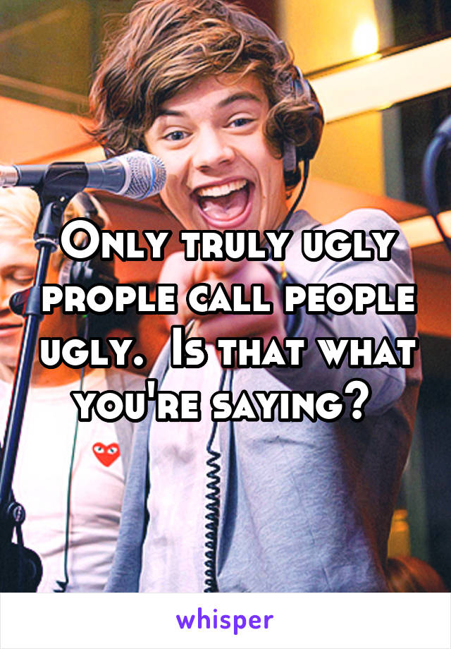 Only truly ugly prople call people ugly.  Is that what you're saying? 