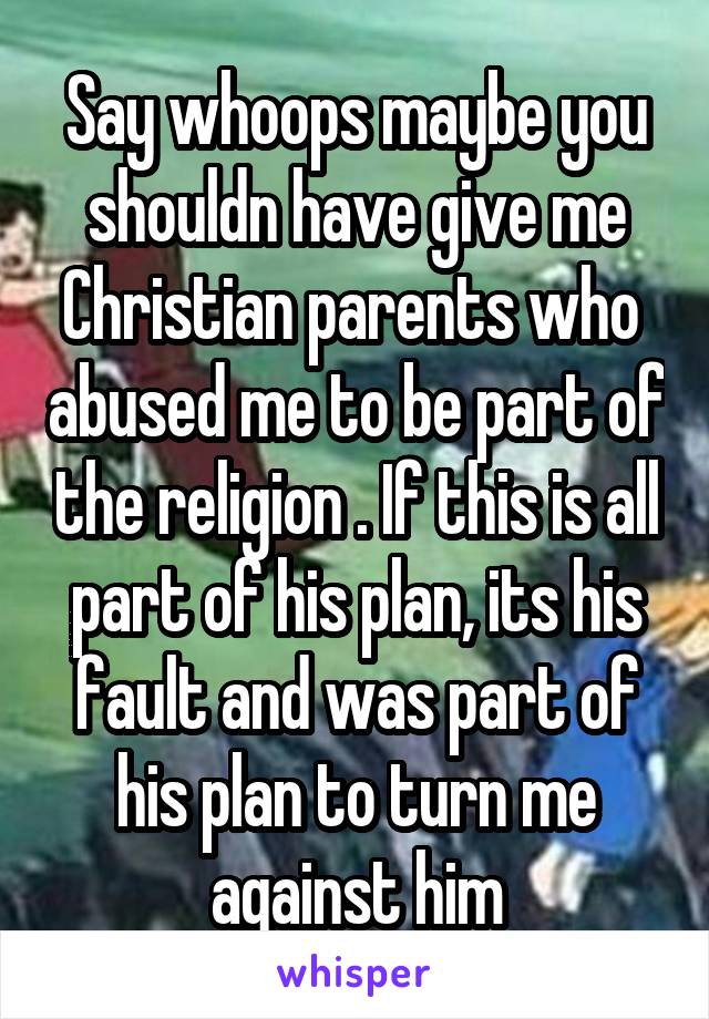 Say whoops maybe you shouldn have give me Christian parents who  abused me to be part of the religion . If this is all part of his plan, its his fault and was part of his plan to turn me against him